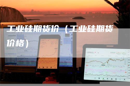 工业硅期货价（工业硅期货价格）