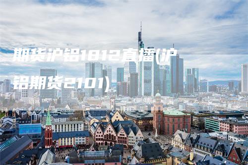 期货沪铝1812直播(沪铝期货2101)