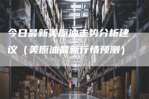 今日最新美原油走势分析建议（美原油最新行情预测）