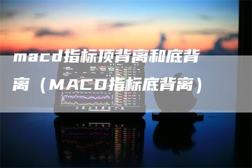 macd指标顶背离和底背离（MACD指标底背离）