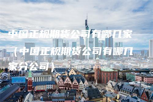 中国正规期货公司有哪几家（中国正规期货公司有哪几家分公司）