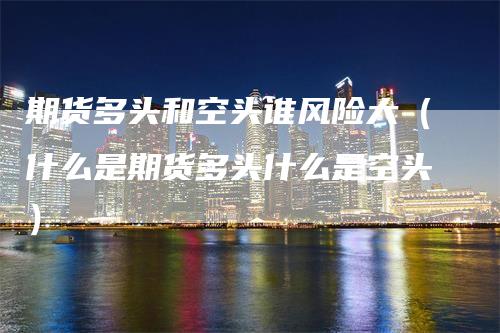 期货多头和空头谁风险大（什么是期货多头什么是空头）