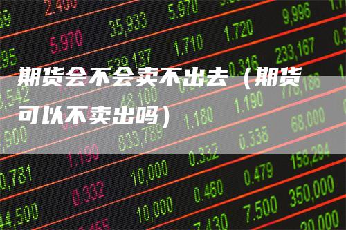 期货会不会卖不出去(期货可以不卖出吗)