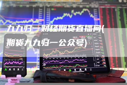九九归一财经期货直播间(期货九九归一公众号)