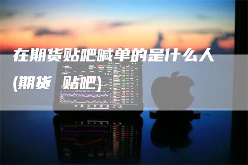 在期货贴吧喊单的是什么人(期货 贴吧)