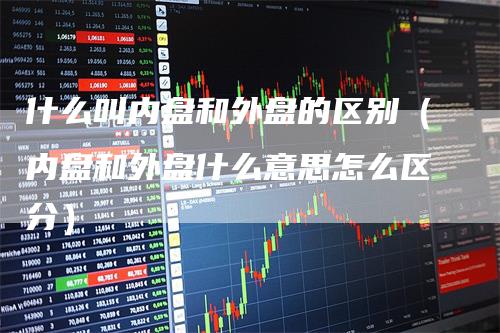 什么叫内盘和外盘的区别(内盘和外盘什么意思怎么区分)