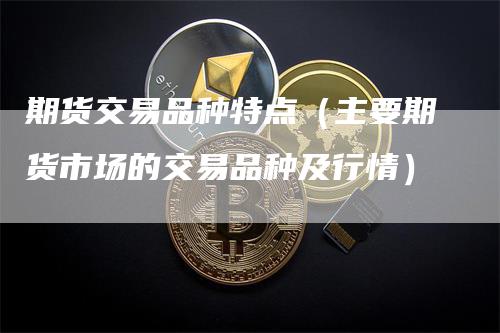 期货交易品种特点（主要期货市场的交易品种及行情）