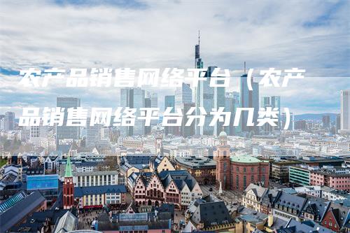 农产品销售网络平台（农产品销售网络平台分为几类）