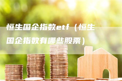 恒生国企指数etf（恒生国企指数有哪些股票）