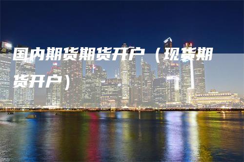 国内期货期货开户（现货期货开户）