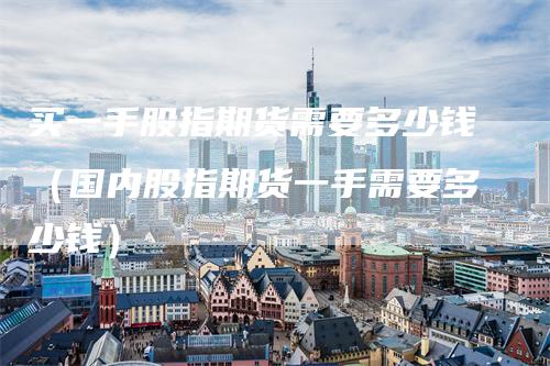 买一手股指期货需要多少钱（国内股指期货一手需要多少钱）