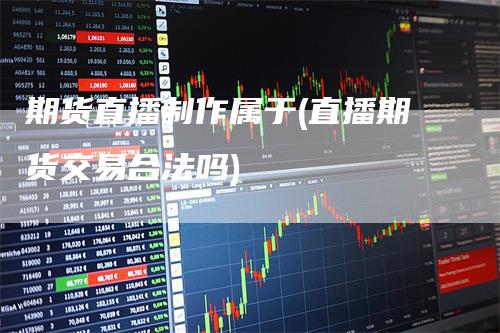 期货直播制作属于(直播期货交易合法吗)