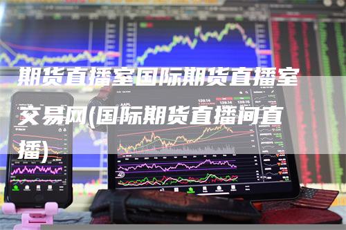 期货直播室国际期货直播室交易网(国际期货直播间直播)