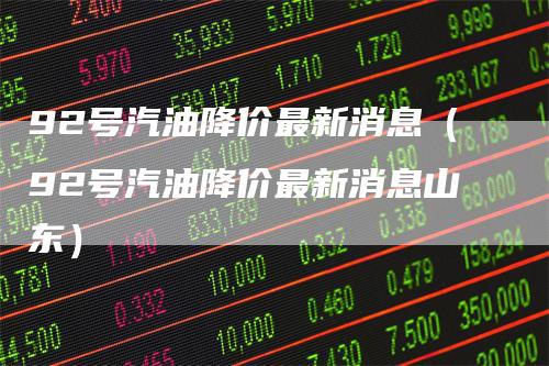 92号汽油降价最新消息(92号汽油降价最新消息山东)