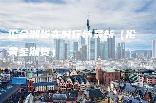 伦金期货实时行情最新（伦黄金期货）