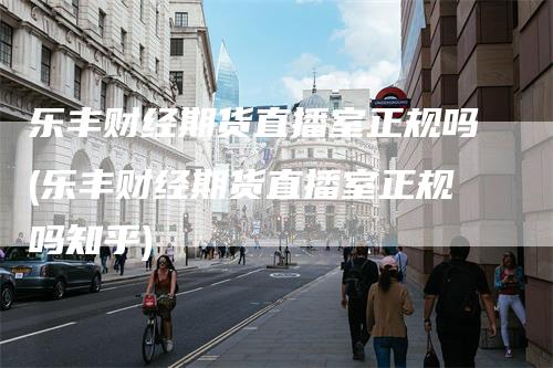 乐丰财经期货直播室正规吗(乐丰财经期货直播室正规吗知乎)