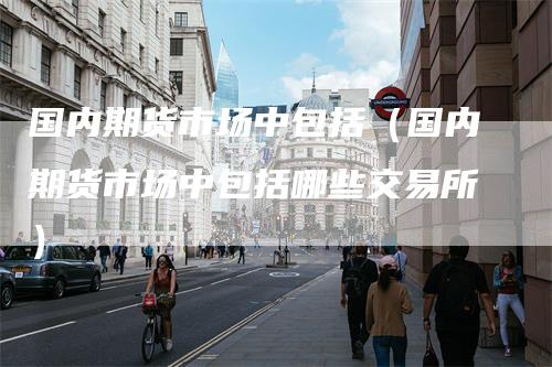 国内期货市场中包括(国内期货市场中包括哪些交易所)