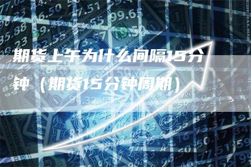 期货上午为什么间隔15分钟(期货15分钟周期)