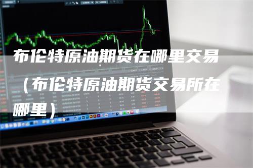 布伦特原油期货在哪里交易（布伦特原油期货交易所在哪里）