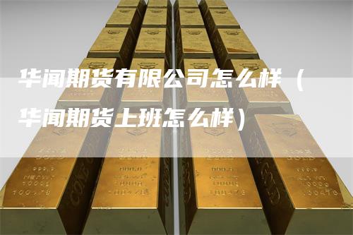 华闻期货有限公司怎么样（华闻期货上班怎么样）