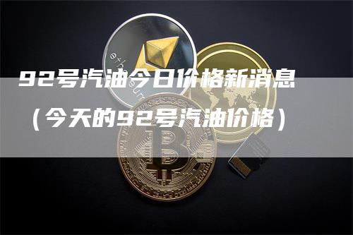 92号汽油今日价格新消息(今天的92号汽油价格)