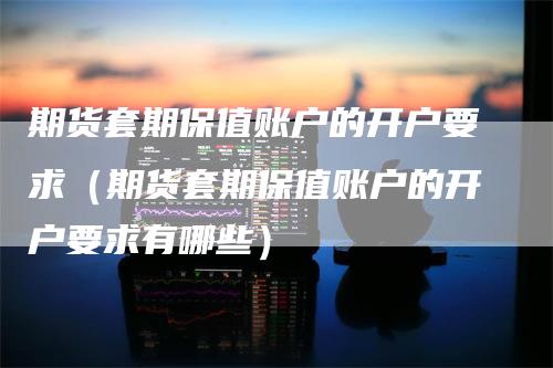 期货套期保值账户的开户要求(期货套期保值账户的开户要求有哪些)