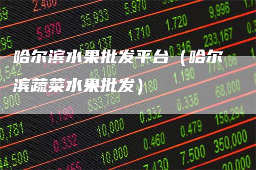 哈尔滨水果批发平台（哈尔滨蔬菜水果批发）