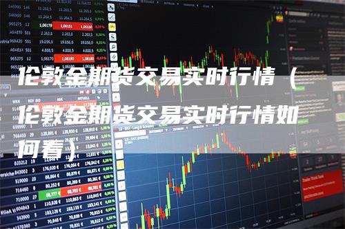 伦敦金期货交易实时行情（伦敦金期货交易实时行情如何看）