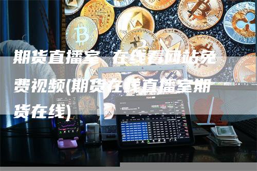 期货直播室 在线看网站免费视频(期货在线直播室期货在线)