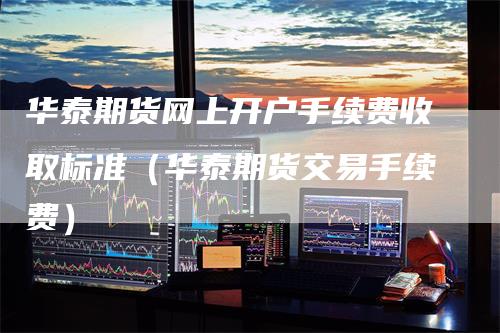 华泰期货网上开户手续费收取标准（华泰期货交易手续费）