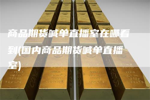 商品期货喊单直播室在哪看到(国内商品期货喊单直播室)