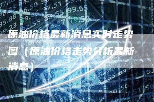 原油价格最新消息实时走势图(原油价格走势分析最新消息)