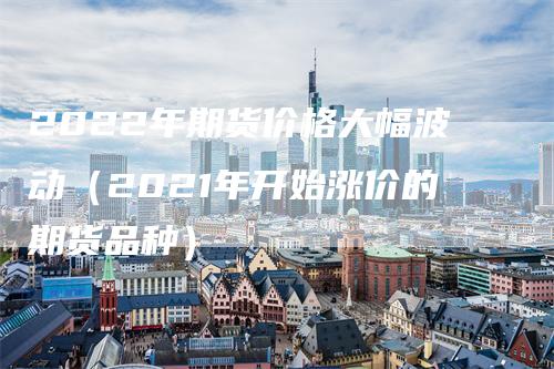 2022年期货价格大幅波动(2021年开始涨价的期货品种)
