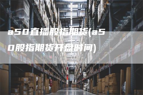 a50直播股指期货(a50股指期货开盘时间)