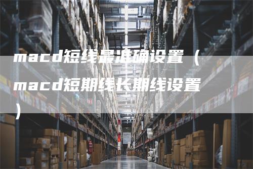 macd短线最准确设置(macd短期线长期线设置)