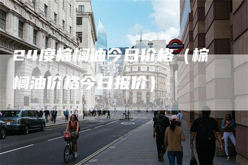 24度棕榈油今日价格（棕榈油价格今日报价）