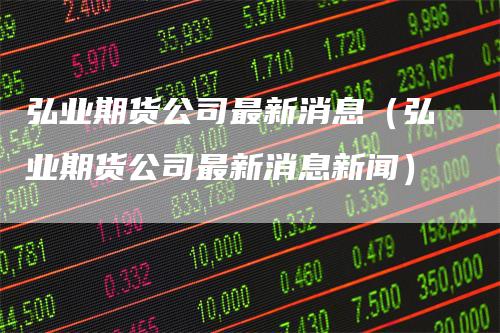 弘业期货公司最新消息（弘业期货公司最新消息新闻）