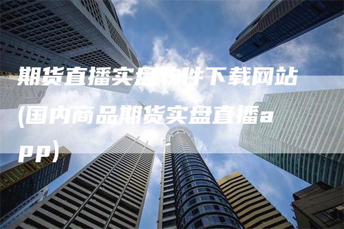期货直播实盘软件下载网站(国内商品期货实盘直播app)