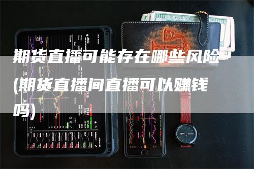 期货直播可能存在哪些风险(期货直播间直播可以赚钱吗)