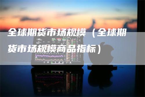 全球期货市场规模(全球期货市场规模商品指标)