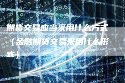 期货交易应当采用什么方式(金融期货交易采用什么形式)