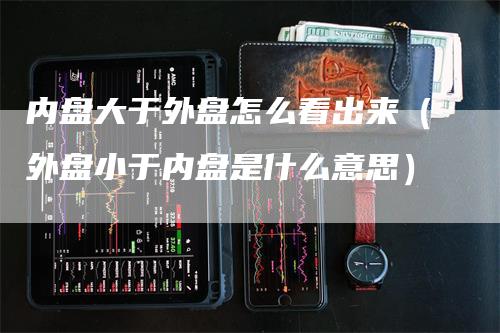 内盘大于外盘怎么看出来(外盘小于内盘是什么意思)