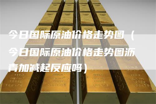今日国际原油价格走势图（今日国际原油价格走势图沥青加减起反应吗）