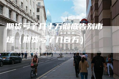 期货亏了几十万彻底告别市场（期货亏了几百万）