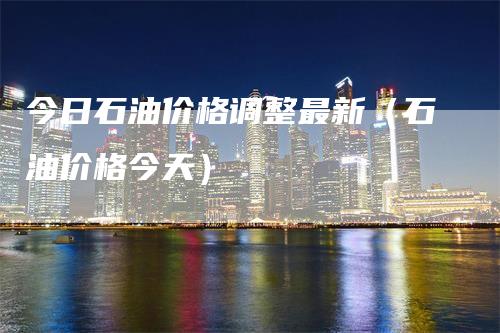 今日石油价格调整最新（石油价格今天）
