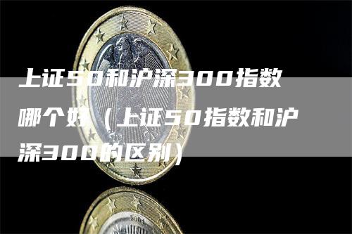 上证50和沪深300指数哪个好(上证50指数和沪深300的区别)