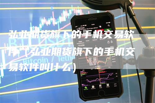 弘业期货旗下的手机交易软件(弘业期货旗下的手机交易软件叫什么)