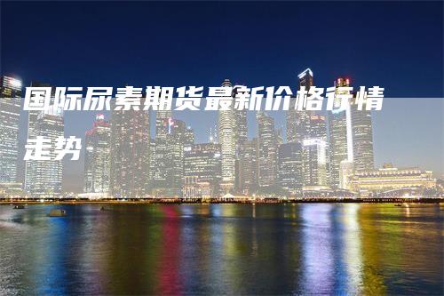 国际尿素期货最新价格行情走势