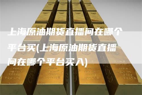 上海原油期货直播间在哪个平台买(上海原油期货直播间在哪个平台买入)