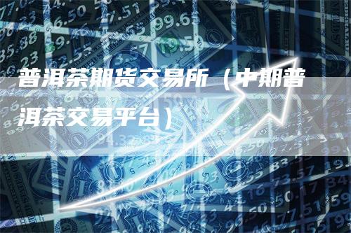 普洱茶期货交易所（中期普洱茶交易平台）